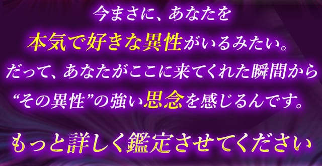 今まさに、あなたを 本気で好きな異性がいるみたい。だって、あなたがここに来てくれた瞬間から “その異性”の強い思念を感じるんです。もっと詳しく鑑定させてください