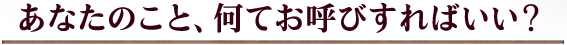 あなたのこと、何てお呼びすればいい？