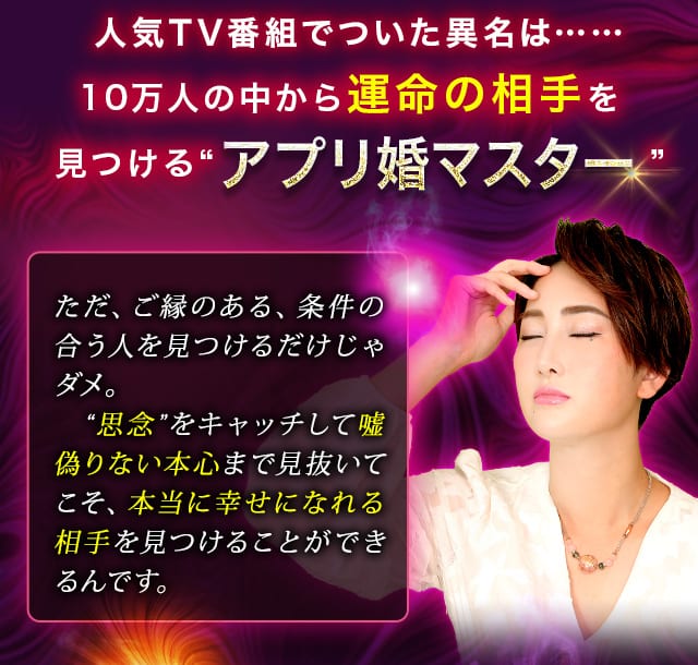 人気TV番組でついた異名は……10万人の中から運命の相手を見つける“アプリ婚マスター”　ただ、ご縁のある、条件の合う人を見つけるだけじゃダメ。　“思念”をキャッチして嘘偽りない本心まで見抜いてこそ、本当に幸せになれる相手を見つけることができるんです。