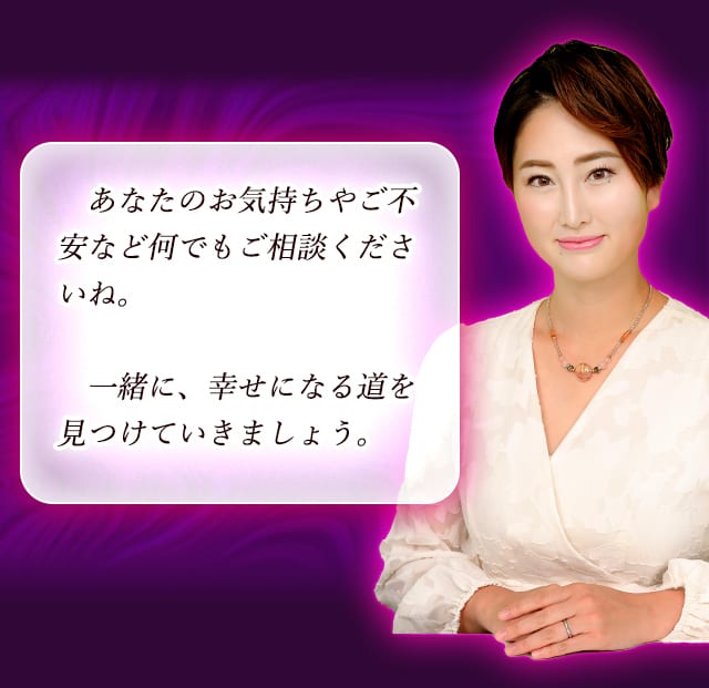 あなたのお気持ちやご不安など何でもご相談くださいね。一緒に、幸せになる道を見つけていきましょう。